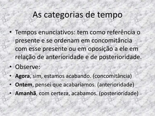 As categorias de tempo
• Tempos enunciativos: tem como referência o
presente e se ordenam em concomitância
com esse presente ou em oposição a ele em
relação de anterioridade e de posterioridade.
• Observe:
• Agora, sim, estamos acabando. (concomitância)
• Ontem, pensei que acabaríamos. (anterioridade)
• Amanhã, com certeza, acabamos. (posterioridade)

 