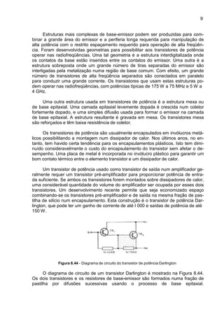 9
Estruturas mais complexas de base-emissor podem ser produzidas para com-
binar a grande área do emissor e a periferia longa requerida para manipulação de
alta potência com o restrito espaçamento requerido para operação de alta freqüên-
cia. Foram desenvolvidas geometrias para possibilitar aos transistores de potência
operar nas radiofreqüências. Uma tal geometria é a estrutura interdigitalizada onde
os contatos da base estão inseridos entre os contatos do emissor. Uma outra é a
estrutura sobreposta onde um grande número de tiras separadas do emissor são
interligadas pela metalização numa região de base comum. Com efeito, um grande
número de transistores de alta freqüência separados são conectados em paralelo
para conduzir uma grande corrente. Os transistores que usam estas estruturas po-
dem operar nas radiofreqüências, com potências típicas de 175 W a 75 MHz e 5 W a
4 GHz.
Uma outra estrutura usada em transistores de potência é a estrutura mexa ou
de base epitaxial. Uma camada epitaxial levemente dopada é crescida num coletor
fortemente dopado, e uma simples difusão usada para formar o emissor na camada
de base epitaxial. A estrutura resultante é gravada em mesa. Os transistores mexa
são reforçados e têm baixa resistência de coletor.
Os transistores de potência são usualmente encapsulados em invólucros metá-
licos possibilitando a montagem num dissipador de calor. Nos últimos anos, no en-
tanto, tem havido certa tendência para os encapsulamentos plásticos. Isto tem dimi-
nuído consideravelmente o custo do encapsulamento do transistor sem afetar o de-
sempenho. Uma placa de metal é incorporada no invólucro plástico para garantir um
bom contato térmico entre o elemento transistor e um dissipador de calor.
Um transistor de potência usado como transistor de saída num amplificador ge-
ralmente requer um transistor pré-amplificador para proporcionar potência de entra-
da suficiente. Se ambos os transistores forem montados sobre dissipadores de calor,
uma considerável quantidade do volume do amplificador ser ocupada por esses dois
transistores. Um desenvolvimento recente permite que seja economizado espaço
combinando-se os transistores pré-amplificador e de saída na mesma fração de pas-
tilha de silício num encapsulamento. Esta construção é o transistor de potência Dar-
lington, que pode ter um ganho de corrente de até l 000 e saídas de potência de até
150 W.
Figura 8.44 - Diagrama de circuito do transistor de potência Darlington
O diagrama de circuito de um transistor Darlington é mostrado na Figura 8.44.
Os dois transistores e os resistores de base-emissor são formados numa fração de
pastilha por difusões sucessivas usando o processo de base epitaxial.
 