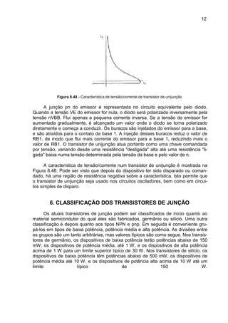 12
12
Figura 8.48 - Característica de tensão/corrente de transistor de unijunção
A junção pn do emissor é representada no circuito equivalente pelo diodo.
Quando a tensão VE do emissor for nula, o diodo será polarizado inversamente pela
tensão nVBB. Flui apenas a pequena corrente inversa. Se a tensão do emissor for
aumentada gradualmente, é alcançado um valor onde o diodo se torna polarizado
diretamente e começa a conduzir. Os buracos são injetados do emissor para a base,
e são atraídos para o contato da base 1. A injeção desses buracos reduz o valor de
RB1, de modo que flui mais corrente do emissor para a base 1, reduzindo mais o
valor de RB1. O transistor de unijunção atua portanto como uma chave comandada
por tensão, variando desde uma resistência "desligada" alta até uma resistência "li-
gada" baixa numa tensão determinada pela tensão da base e pelo valor de n.
A característica de tensão/corrente num transistor de unijunção é mostrada na
Figura 8.48. Pode ser visto que depois do dispositivo ter sido disparado ou coman-
dado, há uma região de resistência negativa sobre a característica. Isto permite que
o transistor de unijunção seja usado nos circuitos osciladores, bem como em circui-
tos simples de disparo.
6. CLASSIFICAÇÃO DOS TRANSISTORES DE JUNÇÃO
Os atuais transistores de junção podem ser classificados de início quanto ao
material semicondutor do qual eles são fabricados, germânio ou silício. Uma outra
classificação é depois quanto aos tipos NPN e pnp. Em seguida é conveniente gru-
pá-los em tipos de baixa potência, potência média e alta potência. As divisões entre
os grupos são um tanto arbitrárias, mas valores típicos são como segue. Nos transis-
tores de germânio, os dispositivos de baixa potência terão potências abaixo de 150
mW, os dispositivos de potência média, até 1 W, e os dispositivos de alta potência
acima de 1 W para um limite superior típico de 30 W. Nos transistores de silício, os
dispositivos de baixa potência têm potências abaixo de 500 mW, os dispositivos de
potência média até 10 W, e os dispositivos de potência alta acima de 10 W até um
limite típico de 150 W.
 