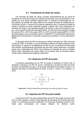 13
13
6.1. Transistores de efeito de campo
Um transistor de efeito de campo consiste essencialmente de um canal de
transporte de corrente formado de material semicondutor cuja condutividade é con-
trolada por uma tensão aplicada externamente. A corrente é transportada por um
tipo apenas de portador de carga; elétrons nos canais formados de material de se-
micondutor do tipo n, buracos nos canais de material do tipo p. transistor de efeito de
campo é portanto às vezes chamado transistor unipolar. Isto é para distingui-lo do
transistor de junção, cuja operação depende de ambos os tipos de portador de car-
ga, e que é portanto chamado transistor bipolar. Os dois tipos de transistor de efeito
de campo (FET): o FET de junção (JFET) e o FET de porta isolada (IGFET). O FET
de porta isolada mais comumente usado é o MOSFET, as iniciais MOS significando
Metal Óxido Semicondutor e indicando a estrutura do transistor. O nome abreviado é
MOST.
A operação teórica do FET foi descrita por William Shockley em 1952. Somente
a partir de 1963, no entanto, é que os dispositivos práticos em geral passaram a ser
encontrados. O atraso foi conseqüência do fato de que as técnicas de fabricação
não estavam suficientemente avançadas até esta data, sendo essencial o processo
planar para a fabricação dos FETs. Isto constituiu um exemplo de como o trabalho
teórico sobre dispositivos do estado sólido nos primeiros dias do transistor estava
muitas vezes à frente da tecnologia do dispositivo.
6.2. Aspectos do FET de junção
A estrutura esquemática de um FET de junção é mostrada na Figura 8.49. O
dispositivo mostrado é um FET de canal n, formado de uma fatia em forma de barra
de silício monocristalino do tipo n, da qual são difundidas duas regiões do tipo p. As
ligações são feitas às extremidades do canal, a fonte e o dreno, e às regiões p, a
porta.
Figura 8.49 - Estrutura esquemática do transistor de junção por efeito de campo
6.3. Aspectos do FET de porta isolada
A estrutura do FET de porta isolada difere da do FET de junção há pouco des-
crito em dois aspectos: nenhum canal separado de transporte de corrente está cons-
truído, e a construção da porta é diferente. Um canal que transporta corrente é for-
mado pela acumulação de cargas debaixo do eletrodo porta.
 