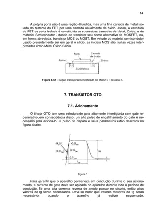 14
14
A própria porta não é uma região difundida, mas uma fina camada de metal iso-
lada do restante do FET por uma camada usualmente de óxido. Assim, a estrutura
do FET de porta isolada é constituída de sucessivas camadas de Metal, Óxido, e de
material Semicondutor - dando ao transistor seu nome alternativo de MOSFET, ou,
em forma abreviada, transistor MOS ou MOST. Em virtude do material semicondutor
usado presentemente ser em geral o silício, as iniciais MOS são muitas vezes inter-
pretadas como Metal Óxido Silício.
Figura 8.57 - Seção transversal simplificado do MOSFET de canal n.
7. TRANSISTOR GTO
7.1. Acionamento
O tiristor GTO tem uma estrutura de gate altamente interdigitada sem gate re-
generativo, em conseqüência disso, um alto pulso de engatilhamento do gate é ne-
cessário para acioná-lo. O pulso de disparo e seus parâmetros estão descritos na
figura abaixo.
Figura 1
Para garantir que o aparelho permaneça em condução durante o seu aciona-
mento, a corrente de gate deve ser aplicada no aparelho durante todo o período de
condução. Se uma alta corrente reversa de anodo passar no circuito, então altos
valores de Ig serão necessários. Deve-se notar que valores menores de Ig serão
necessários quando o aparelho já estiver esquentado.
 