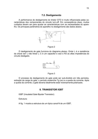 15
15
7.2. Desligamento
A performance de desligamento do tiristor GTO é muito influenciada pelas ca-
racterísticas dos componentes do circuito turn-off. Em conseqüência disso, muitos
cuidados devem ser para ajustar as características com as necessidades do apare-
lho. Os principais parâmetros do aparelho no desligamento são dados abaixo.
Figura 2
O desligamento de gate funciona do diagrama abaixo. Onde L é a resistência
da chave sw1 ( não linear ), C é um capacitor e sw2 e R3 as altas impedâncias do
circuito desligado.
Figura 3
O processo de desligamento do gate pode ser sub-dividido em três períodos,
extração da carga do gate, o período avalanche Tg (av) e a queda da corrente. Após
a queda da corrente, o gate deveria idealmente estar reversamente polarizado.
8. TRANSISTOR IGBT
IGBT (Insulated Gate Bipolar Transistor):
Estrutura:
A fig. 1 mostra a estrutura de um típico canal N de um IGBT.
 
