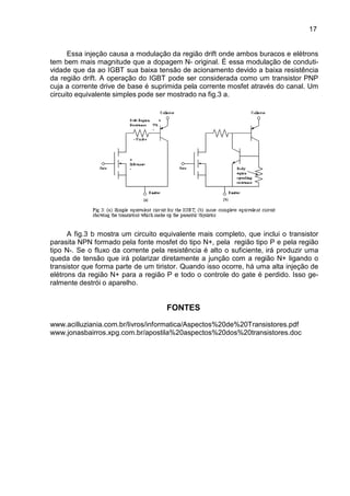 17
17
Essa injeção causa a modulação da região drift onde ambos buracos e elétrons
tem bem mais magnitude que a dopagem N- original. É essa modulação de conduti-
vidade que da ao IGBT sua baixa tensão de acionamento devido a baixa resistência
da região drift. A operação do IGBT pode ser considerada como um transistor PNP
cuja a corrente drive de base é suprimida pela corrente mosfet através do canal. Um
circuito equivalente simples pode ser mostrado na fig.3 a.
A fig.3 b mostra um circuito equivalente mais completo, que inclui o transistor
parasita NPN formado pela fonte mosfet do tipo N+, pela região tipo P e pela região
tipo N-. Se o fluxo da corrente pela resistência é alto o suficiente, irá produzir uma
queda de tensão que irá polarizar diretamente a junção com a região N+ ligando o
transistor que forma parte de um tiristor. Quando isso ocorre, há uma alta injeção de
elétrons da região N+ para a região P e todo o controle do gate é perdido. Isso ge-
ralmente destrói o aparelho.
FONTES
www.acilluziania.com.br/livros/informatica/Aspectos%20de%20Transistores.pdf
www.jonasbairros.xpg.com.br/apostila%20aspectos%20dos%20transistores.doc
 