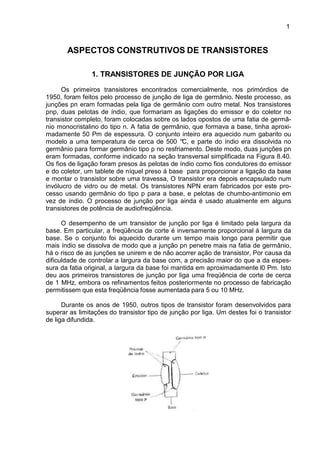 1
ASPECTOS CONSTRUTIVOS DE TRANSISTORES
1. TRANSISTORES DE JUNÇÃO POR LIGA
Os primeiros transistores encontrados comercialmente, nos primórdios de
1950, foram feitos pelo processo de junção de liga de germânio. Neste processo, as
junções pn eram formadas pela liga de germânio com outro metal. Nos transistores
pnp, duas pelotas de índio, que formariam as ligações do emissor e do coletor no
transistor completo, foram colocadas sobre os lados opostos de uma fatia de germâ-
nio monocristalino do tipo n. A fatia de germânio, que formava a base, tinha aproxi-
madamente 50 Pm de espessura. O conjunto inteiro era aquecido num gabarito ou
modelo a uma temperatura de cerca de 500 °C, e parte do índio era dissolvida no
germânio para formar germânio tipo p no resfriamento. Deste modo, duas junções pn
eram formadas, conforme indicado na seção transversal simplificada na Figura 8.40.
Os fios de ligação foram presos às pelotas de índio como fios condutores do emissor
e do coletor, um tablete de níquel preso á base para proporcionar a ligação da base
e montar o transistor sobre uma travessa, O transistor era depois encapsulado num
invólucro de vidro ou de metal. Os transistores NPN eram fabricados por este pro-
cesso usando germânio do tipo p para a base, e pelotas de chumbo-antimonio em
vez de índio. O processo de junção por liga ainda é usado atualmente em alguns
transistores de potência de audiofreqüência.
O desempenho de um transistor de junção por liga é limitado pela largura da
base. Em particular, a freqüência de corte é inversamente proporcional á largura da
base. Se o conjunto foi aquecido durante um tempo mais longo para permitir que
mais índio se dissolva de modo que a junção pn penetre mais na fatia de germânio,
há o risco de as junções se unirem e de não acorrer ação de transistor, Por causa da
dificuldade de controlar a largura da base com, a precisão maior do que a da espes-
sura da fatia original, a largura da base foi mantida em aproximadamente l0 Pm. Isto
deu aos primeiros transistores de junção por liga uma freqüência de corte de cerca
de 1 MHz, embora os refinamentos feitos posteriormente no processo de fabricação
permitissem que esta freqüência fosse aumentada para 5 ou 10 MHz.
Durante os anos de 1950, outros tipos de transistor foram desenvolvidos para
superar as limitações do transistor tipo de junção por liga. Um destes foi o transistor
de liga difundida.
 