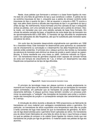 2
Neste, duas pelotas que formavam o emissor e a base foram ligados do mes-
mo lado de uma fatia de germânio do tipo p que constituía o coletor. A pelota da ba-
se continha impurezas do tipo n, enquanto que a pelota do emissor continha tanto
impurezas do tipo p quanto do tipo n. Até se aquecer o conjunto a 800 °C ocorria a
liga, mas além disso ocorria a difusão das impurezas do tipo n no germânio do tipo p
antes da liga. No resfriamento, ficava formada uma fina camada do tipo n enlaçando
ambas as pelotas, com uma camada do tipo p apenas sob a pelota do emissor, Des-
te modo, um transistor pnp com uma estreita camada de base ficou formado. Em
virtude da estreita camada da base, a freqüência de corte deste tipo de transistor era
de aproximadamente 600 a 800 MHz. O transistor de liga difundida foi amplamente
usado nas aplicações de alta freqüência, até que foi substituído pelo transistor epita-
xial planar de silício.
Um outro tipo de transistor desenvolvido originalmente com germânio em 1956
foi o transistor-mesa. Este transistor foi desenvolvido para aprimorar as característi-
cas de chaveamento ou comutação e o desempenho nas altas freqüências dos tran-
sistores então existentes. O princípio era o ataque químico das bordas ou transições
da estrutura do transistor para diminuir as áreas da junção e assim reduzir as capaci-
tâncias. A forma resultante era uma mesa ou platô, conforme indicado na Figura
8.41. Os transistores-mesa de germânio originais eram capazes de comutar formas
de onda com tempos de crescimento de 1 ps, e tinham um desempenho nas altas
freqüências comparável ao da tipo de liga difundida.
Figura 8.41 - Seção transversal do transistor mesa
O princípio da tecnologia mesa por ataque químico é usada amplamente no
momento em muitos tipos de transistores. Ele permite que as transições do transistor
sejam controladas, em particular que as transições da junção coletor-base sejam
claramente definidas. O ataque químico mesa também constituí um processo preli-
minar na passivação, a "vedação" das transições de transistor para evitar a contami-
nação das transições da junção e a conseqüente variação das características duran-
te o serviço.
A introdução de silício durante a década de 1950 proporcionou ao fabricante de
transistores um novo material com vantagens consideráveis sobre o germânio. Em
particular, os transistores de silício suportarão uma temperatura mais alta na junção
e terão correntes de fuga mais baixas do que os transistores de germânio. As técni-
cas de liga desenvolvidas para o germânio foram aplicadas ao silício. Os transistores
pnp de silício foram fabricados de uma fatia de silício do tipo n (que formava a base)
na qual as pelotas do emissor e do coletor foram ligadas do mesmo modo que nos
transistores de junção por liga de germânio. O material usado nas pelotas da liga era
alumínio.
 