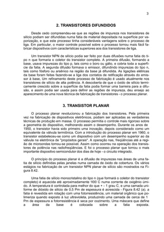 3
2. TRANSISTORES DIFUNDIDOS
Desde cedo compreendeu-se que as regiões de impureza nos transistores de
silício podiam ser difundidas numa fatia de material depositada na superfície por va-
porização, e que este processo tinha consideráveis vantagens sobre o processo de
liga. Em particular, o maior controle possível sobre o processo tornou mais fácil fa-
bricar dispositivos com características superiores aos dos transistores de liga.
Um transistor NPN de silício podia ser feito por duas difusões numa fatia do ti-
po n que formaria o coletor do transistor completo. A primeira difusão, formando a
base, usava impurezas do tipo p, tais como o boro ou gálio, e cobria toda a superfí-
cie da fatia. A segunda difusão formava o emissor, difundindo impurezas do tipo n,
tais como fósforo ou arsênico na região da base já difundida. As ligações elétricas
da base foram feitas fazendo-se a liga dos contatos de retificação através do emis-
sor à base, Um refinamento deste processo de fabricação é usado atualmente nos
transistores de silício de alta potência. A descoberta de que o óxido de silício termi-
camente crescido sobre a superfície da fatia podia formar uma barreira para a difu-
são, e assim podia ser usada para definir as regiões de impureza, deu ensejo ao
aparecimento de uma nova técnica de fabricação de transistores - o processo planar.
3. TRANSISTOR PLANAR
O processo planar revolucionou a fabricação dos transistores. Pela primeira
vez na fabricação de dispositivos eletrônicos, podiam ser aplicadas as verdadeiras
técnicas de produção em massa. O processo permitia o controle mais rigoroso sobre
a geometria do dispositivo, melhorando assim o desempenho. Durante os anos de
1950, o transistor havia sido primeiro uma inovação, depois considerado como um
equivalente da válvula termiônica. Com a introdução do processo planar em 1960, o
transistor estabeleceu-se como um dispositivo com um desempenho superior ao da
válvula na eletrônica de "propósitos gerais". A operação nas, freqüências até a regi-
ão de microondas tornou-se possível. Assim como ocorreu na operação dos transis-
tores de potência nas radiofreqüências. E foi o processo planar que tornou o mais
importante dispositivo semicondutor dos dias de hoje - o circuito integrado.
O princípio do processo planar é a difusão de impurezas nas áreas de uma fa-
tia de silício definidas pelas janelas numa camada de óxido de cobertura. Os vários
estágios na fabricação de um transistor NPN planar de silício são mostrados na Fi-
gura 8.42.
Uma fatia de silício monocristalino do tipo n (que formará o coletor do transistor
completo) é aquecida até aproximadamente 1l00 C numa corrente de oxigênio úmi-
do. A temperatura é controlada para melhor do que + - 1 grau C, e uma camada uni-
forme de dióxido de silício de 0,5 Pm de espessura é acrescida - Figura 8.42 (a). a
fatia é revestida em rotação com uma fotorresistência, um material orgânico que po-
limeriza quando exposto à luz ultravioleta, produzindo uma camada de cerca de 1
Pm de espessura a fotorresistência é seca por cozimento. Uma máscara que define
a área da base é colocada sobre a fatia exposta.
 