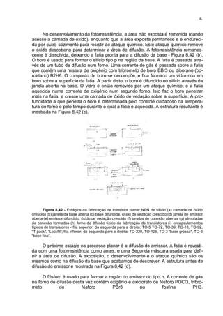 4
No desenvolvimento da fotorresistência, a área não exposta é removida (dando
acesso á camada de óxido), enquanto que a área exposta permanece e é endureci-
da por outro cozimento para resistir ao ataque químico. Este ataque químico remove
o óxido descoberto para determinar a área de difusão. A fotorresistência remanes-
cente é dissolvida, deixando a fatia pronta para a difusão da base - Figura 8.42 (b).
O boro é usado para formar o silício tipo p na região da base. A fatia é passada atra-
vés de um tubo de difusão num forno. Uma corrente de gás é passada sobre a fatia
que contém uma mistura de oxigênio com tribrometo de boro BBr3 ou diborano (bo-
roetano) B2H6. O composto de boro se decompõe, e fica formado um vidro rico em
boro sobre a superfície da fatia. A partir disto, o boro é difundido no silício através da
janela aberta na base. O vidro é então removido por um ataque químico, e a fatia
aquecida numa corrente de oxigênio num segundo forno. Isto faz o boro penetrar
mais na fatia, e cresce uma camada de óxido de vedação sobre a superfície. A pro-
fundidade a que penetra o boro é determinada pelo controle cuidadoso da tempera-
tura do forno e pelo tempo durante o qual a fatia é aquecida. A estrutura resultante é
mostrada na Figura 8.42 (c).
Figura 8.42 - Estágios na fabricação de transistor planar NPN de silício (a) camada de óxido
crescida (b) janela da base aberta (c) base difundida, óxido de vedação crescido (d) janela de emissor
aberta (e) emissor difundido, óxido de vedação crescido (f) janelas de conexão abertas (g) almofadas
de conexão formadas (h) forno de difusão típico da fabricação de transistores (i) encapsulamentos
típicos de transistores - fila superior, da esquerda para a direita: TO-5 TO-72, TO-39, TO-18, TO-92,
"T pack", "Lockfit"; fila inferior, da esquerda para a direita; TO-220, TO-126, TO-3 "base grossa", TO-3
"base fina".
O próximo estágio no processo planar é a difusão do emissor. A fatia é revesti-
da com uma fotorresistência como antes, e uma Segunda máscara usada para defi-
nir a área de difusão. A exposição, o desenvolvimento e o ataque químico são os
mesmos como na difusão da base que acabamos de descrever. A estrutura antes da
difusão do emissor é mostrada na Figura 8,42 (d).
O fósforo é usado para formar a região do emissor do tipo n. A corrente de gás
no forno de difusão desta vez contém oxigênio e oxicloreto de fósforo POCl3, tribro-
meto de fósforo PBr3 ou fosfina PH3.
 