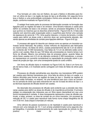 5
Fica formado um vidro rico em fósforo, do qual o fósforo é difundido para for-
mar um silício do tipo n na região da base do tipo p já difundida. Um segundo forno
leva o fósforo a uma profundidade controlada e forma uma camada de óxido de ve-
dação, conforme mostrado na Figura 8,42 (e).
O estágio final nesta parte do processo de fabricação consiste na formação das
ligações para as regiões da base e do emissor. Uma terceira máscara é usada para
definir os contatos da base e do emissor, sendo os processos fotográfico e de ata-
que químico os mesmos que os descritos anteriormente - Figura 8.42 (f). A fatia está
coberta com alumínio pela evaporação sobre a superfície para formar uma camada
de espessura de cerca de 1 Pm. Uma quarta máscara, o inverso da terceira, é então
usada para definir as áreas onde o alumínio deve ser quimicamente atacado, dei-
xando apenas as almofadas de contato para ligações elétricas - Figura 8.42 (g).
O processo até agora foi descrito por clareza como se apenas um transistor es-
tivesse sendo fabricado. Na prática, muitos milhares de dispositivos são fabricados
ao mesmo tempo. As fatias de silício, usadas presentemente são de 5 cm de diâme-
tro, contendo até 10 000 transistores, mas fatias de 7,5 cm de diâmetro estão come-
çando a ser usadas, Mais do que 100 fatias são processadas ao mesmo tempo num
forno de difusão, Mesmo nos primeiros dias do processo planar, quando fatias de
silício foram usadas com 2,5 cm de diâmetro contendo 2 000 transistores, o proces-
so representava um aumento considerável na capacidade de produção sobre o pro-
cesso de junção por liga, com uma conseqüente queda do custo unitário.
Um forno de difusão típico é mostrado na Figura 8.42 (h). Este é um forno du-
plo de banco triplo, e é mostrado sendo carregado com lotes de fatias de silício para
difusão.
Processos de difusão semelhantes aos descritos nos transistores NPN podem
ser usados para fabricar transistores pnp. Uma fatia de silício do tipo p é usada, e o
fósforo difundido para formar as regiões da base do tipo n. Quando as regiões do
emissor estão formadas, no entanto, há uma tendência para que o boro se concen-
tre na camada de óxido que está crescendo em vez de na base de silício do tipo n, e
as técnicas especiais de difusão devem ser usadas.
Da descrição dos processos de difusão será evidente que a precisão das más-
caras usadas para definir as áreas de difusão é de importância primordial. O primeiro
estágio na preparação das máscaras usa um filme opaco descartável em que uma
forma transparente é cortada. A área transparente representa a área de difusão par-
ticular, a base, emissor, ou área de contato de um único transistor, Um processo de
redução de 20:1 é usado para reproduzir esta forma numa chapa fotográfica de 50
mm X 50 mm. Esta chapa é chamada um retículo.
Uma câmara de passos sucessivos ou de repetição é usada para reproduzir o
retículo com uma redução de 10 :1 num arranjo predeterminado numa segunda cha-
pa fotográfica. A precisão de posicionamento de cada reprodução do retículo no dis-
positivo é maior do que 1 Pm.
 