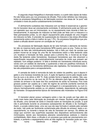 6
A segunda chapa fotográfica é chamada mestra, e a partir dela cópias de traba-
lho são feitas para uso nos processos de difusão. Para evitar defeitos nas máscaras,
todos os processos fotográficos e de fabricação ocorrem nas áreas de "ar puro" sob
umidade e níveis de poeira cuidadosamente controlados.
O alinhamento cuidadoso das máscaras com as fatias é essencial se a geome-
tria do transistor deve ser precisamente controlada. O alinhamento pode ser feito por
um operador que usa um microscópio, ou no equipamento mais recente é feito au-
tomaticamente. A exposição da máscara na fatia pode ser feita com a máscara e a
fatia grampeadas juntas, ou em algum equipamento pela projeção de uma imagem
da máscara na fatia. A precisão da superposição da máscara e das áreas difundidas
previamente sobre a fatia é melhor do que 1 Pm. Os processos fotográficos que pre-
cedem a difusão devem ocorrer cm condição de "ar puro".
Os processos de fabricação depois de ter sido formado o elemento de transis-
tor são os mesmos tanto para transistores NPN quanto para os pnp. Todos os tran-
sistores da fatia são individualmente testados. Isto é feito por meio de sondas que
podem mover-se ao longo de uma fila de transistores sobre a fatia testando cada
um; localizar a transição da fatia, passar para a próxima fila, e mover-se ao longo
desta fila testando estes transistores. Quaisquer transistores que não alcancem a
especificação requerida são automaticamente marcados de modo que possam ser
rejeitado; num estágio posterior. A fatia é dividida em transistores individuais escre-
vendo com um estilete de diamante, e quebrando a fatia em pastilhas individuais. É
neste estágio que os transistores defeituosos são rejeitados, Os transistores restan-
tes são preparados para o encapsulamento.
A camada de óxido é removida do lado do coletor da pastilha, que é depois li-
gada a uma travessa revestida de ouro. A ação de ligadura ocorre pela reação euté-
tica do ouro e do silício a 400 °C. Este contato forma a ligação do coletor. São usa-
dos fios de alumínio ou de ouro de 25 Pm de diâmetro para ligar as almofadas de
contato do emissor e da base dos fios condutores de saída na travessa. Fios mais
grossos podem ser usados se o valor de regime de corrente (contente nominal) do
transistor o requerer. O estágio final da montagem é o encapsulamento, ou num in-
vólucro hermeticamente vedado ou cm plástico moldado, dependendo da aplicação
do transistor. Encapsulamentos típicos de transistores são mostrados na Figura 8.42
(i).
O transistor planar possui vantagens sobre o tipo de junção por liga além do
custo mais baixo pela fabricação de produção em massa. Durante cada progresso
da difusão, uma camada de óxido é crescida sobre as transições da junção, a qual
não é perturbada durante os processos subseqüentes de difusão e de montagem.
Assim, a junção coletor-base, uma vez que ela seja formada é vedada pela camada
de óxido, não pode ser facilmente contaminada pela difusão do emissor, teste e en-
capsulamento, ou durante o tempo de vida do transistor em serviço. Os efeitos de
carga que ocorrem nas superfícies expostas dos dispositivos semicondutores são
minimizados, dando aos transistores planares características estáveis e máxima
confiabilidade, Além disso, a difusão é um processo que pode ser precisamente con-
trolado, e portanto o espaçamento entre as três regiões do transistor pode ser man-
tido numa tolerância inferior a 0,1 Pm.
 