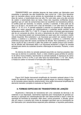7
TRANSISTORES com estreitas larguras de base podem ser fabricados para
possibilitar a operação nas alta freqüências, bem acima de 1 GHz Uma desvanta-
gem do transistor planar ocorre através da resistividade do coletor. Para altas ten-
ções de ruptura, a resistividade deve ser alta. Por outro lado, para uma alta corrente
de coletor a resistividade deve ser baixa. Estes dois requisitos conflitantes devem
significar que um valor de compromisso deve ser escolhido nos transistores práticos.
O conflito pode ser resolvido, no entanto, constitui o substrato. A fatia pode ser do
tipo p ou do tipo n, de acordo com o tipo de transistor, e um valor típico de resistivi-
dade é 1 X 10 -5 m, A camada epitaxial é crescida no substrato por deposição de
vapor num reator aquecido por radiofreqüência, o substrato senda mantido numa
temperatura entre 1000 °C e 1 200 °C. O vapor de silício é formado pela decomposi-
ção de um composto de silício, tal como o tetracloreto de silício SiCl4 com hidrogê-
nio, e as impurezas podem ser acrescentadas ao vapor para dar à camada a resisti-
vidade requerida. Nos substratos n, as impurezas que podem ser usadas incluem o
fósforo, o arsênico e o antimônio. Desses materiais o arsênico e o antimônio são
preferidos porque eles têm baixas constantes de difusão. Nos substratos p, as impu-
rezas usuais do tipo p alumínio e gálio não podem ser usadas porque suas constan-
tes de difusão são demasiado altas e as impurezas tenderiam a migrar da camada
epitaxial para dentro do substrato durante a fabricação do transistor. Portanto, o boro
é usado.
Os átomos de silício na camada epitaxial assumirão as mesmas posições rela-
tivas que os átomos no substrato. Assim, a rede cristalina quase perfeita do substra-
to de silício mono-cristalino‚ reproduzida na camada epitaxial. A espessura da cama-
da está entre 10 Pm e 12 Pm, e um valor típico da resistividade‚ 1 x 10 ' Dm. Assim,
a massa do coletor no transistor é formada pelo substrato de baixa resistividade.
Figura 8.43 Seção transversal simplificada de transistor epitaxial planar A for-
mação do elemento transistor na camada epitaxial segue os mesmos estágios que
os do transistor planar descrito anteriormente. Uma seção transversal simplificada do
elemento transistor completo é mostrada na Figura 8.43.
4. FORMAS ESPECIAIS DE TRANSISTORES DE JUNÇÃO
Atualmente o fabricante de transistores tem uma variedade de técnicas e de
materiais à sua disposição. Geometrias especiais para manipulação de grandes po-
tências ou operação em radiofreqüências têm sido desenvolvidas e assim a faixa de
operação do transistor foi ampliada. Além disso, outros processos e difusão, grava-
ção em mesa e a escolha dos níveis de dopagem permitem que os transistores se-
jam fabricados com características especiais para satisfazer a requisitos particulares.
 