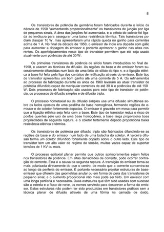 8
Os transistores de potência de germânio foram fabricados durante o início da
década de 1950 "aumentando proporcionalmente" os transistores de junção por liga
de pequenos sinais. A área das junções foi aumentada, e a pelota do coletor foi liga-
da ao invólucro para assegurar uma baixa resistência térmica. Tais transistores po-
diam dissipar 10 W, mas apresentaram uma rápida queda no ganho para correntes
acima de 1 A. No final da década de 1950, o emissor de índio era dopado com gálio
para aumentar a dopagem do emissor e portanto aprimorar o ganho nas altas cor-
rentes. Os aperfeiçoamentos neste tipo de transistor permitem que ele seja usado
atualmente com potências de até 30 W.
Os primeiros transistores de potência de silício foram introduzidos no final de
1950, e usaram as técnicas de difusão. As regiões da base e do emissor foram su-
cessivamente difundidas num lado de uma fatia de silício do tipo n, e a ligação elétri-
ca à base foi feita pela liga dos contatos de retificação através do emissor. Este tipo
de transistor apresentou um bom ganho até uma corrente de 5 A. Os refinamentos
ao processo de fabricação durante os anos de 1960 levaram ao atual transistor de
potência difundido capaz de manipular correntes de até 30 A e potências de até 150
W. Dois processos de fabricação são usados para este tipo de transistor de potên-
cia, os processos de difusão simples e de difusão tripla.
O processo hometaxial ou de difusão simples usa uma difusão simultânea so-
bre os lados opostos de uma pastilha de base homogênea, formando regiões de e-
missor e de coletor fortemente dopadas. O emissor é gravado em mesa para permitir
que a ligação elétrica seja feita com a base. Este tipo de transistor reduz o risco de
pontos quentes pelo uso de uma base homogênea, a base larga proporciona boas
propriedades de segunda ruptura, e o coletor fortemente dopado proporciona baixa
resistência elétrica e térmica.
Os transistores de potência por difusão tripla são fabricados difundindo-se as
regiões da base e do emissor num lado de uma bolacha do coletor. A terceira difu-
são forma um coletor difundido fortemente dopado sobre o outro lado. Este tipo de
transistor tem um alto valor de regime de tensão, muitas vezes capaz de suportar
tensões de 1 KV ou mais.
O processo epitaxial planar permite que outros aprimoramentos sejam feitos
nos transistores de potência. Em altas densidades de corrente, pode ocorrer contra-
ção de corrente. Esta é a causa da segunda ruptura. A transição do emissor torna-se
mais polarizada diretamente do que o centro, de modo que a corrente concentra-se
ao longo da periferia do emissor. É portanto necessário projetar estruturas de base-
emissor que diferem das geometrias anular ou em forma de pera dos transistores de
pequeno sinal, e o aumento proporcional não mais pode ser feito. Um emissor com
uma longa periferia é necessário. Duas estruturas que têm sido usadas com sucesso
são a estrela e a floco de neve, os nomes servindo para descrever a forma do emis-
sor. Estas estruturas não podem ter sido produzidas em transistores práticos sem a
técnica planar de difusão através de uma fôrma na camada de óxido.
 
