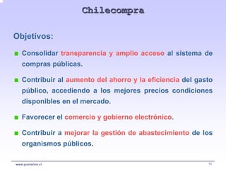 Chilecompra

Objetivos:

   Consolidar transparencia y amplio acceso al sistema de
   compras públicas.

   Contribuir al aumento del ahorro y la eficiencia del gasto
   público, accediendo a los mejores precios condiciones
   disponibles en el mercado.

   Favorecer el comercio y gobierno electrónico.

   Contribuir a mejorar la gestión de abastecimiento de los
   organismos públicos.

www.pumarino.cl                                            15
 