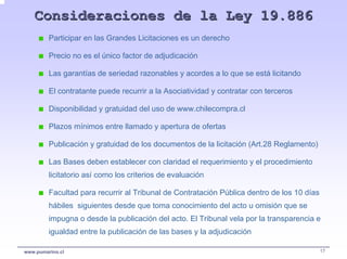 Consideraciones de la Ley 19.886
         Participar en las Grandes Licitaciones es un derecho

         Precio no es el único factor de adjudicación

         Las garantías de seriedad razonables y acordes a lo que se está licitando

         El contratante puede recurrir a la Asociatividad y contratar con terceros

         Disponibilidad y gratuidad del uso de www.chilecompra.cl

         Plazos mínimos entre llamado y apertura de ofertas

         Publicación y gratuidad de los documentos de la licitación (Art.28 Reglamento)

         Las Bases deben establecer con claridad el requerimiento y el procedimiento
         licitatorio así como los criterios de evaluación

         Facultad para recurrir al Tribunal de Contratación Pública dentro de los 10 días
         hábiles siguientes desde que toma conocimiento del acto u omisión que se
         impugna o desde la publicación del acto. El Tribunal vela por la transparencia e
         igualdad entre la publicación de las bases y la adjudicación

www.pumarino.cl                                                                             17
 