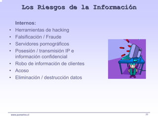 Los Riesgos de la Información

    Internos:
•   Herramientas de hacking
•   Falsificación / Fraude
•   Servidores pornográficos
•   Posesión / transmisión IP e
    información confidencial
•   Robo de información de clientes
•   Acoso
•   Eliminación / destrucción datos




www.pumarino.cl                         20
 