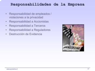 Responsabilidades de la Empresa

• Responsabilidad de empleados /
  violaciones a la privacidad
• Responsabilidad a Accionistas
• Responsabilidad a Terceros
• Responsabilidad a Reguladores
• Destrucción de Evidencia




www.pumarino.cl                        22
 