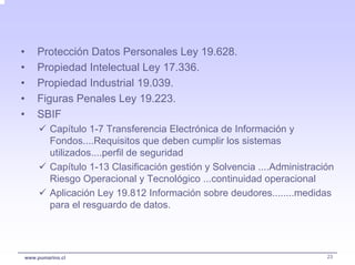 •   Protección Datos Personales Ley 19.628.
•   Propiedad Intelectual Ley 17.336.
•   Propiedad Industrial 19.039.
•   Figuras Penales Ley 19.223.
•   SBIF
         Capítulo 1-7 Transferencia Electrónica de Información y
         Fondos....Requisitos que deben cumplir los sistemas
         utilizados....perfil de seguridad
         Capítulo 1-13 Clasificación gestión y Solvencia ....Administración
         Riesgo Operacional y Tecnológico ...continuidad operacional
         Aplicación Ley 19.812 Información sobre deudores........medidas
         para el resguardo de datos.




www.pumarino.cl                                                          23
 