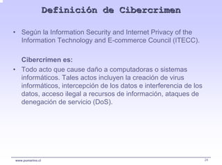 Definición de Cibercrimen

• Según la Information Security and Internet Privacy of the
  Information Technology and E-commerce Council (ITECC).

  Cibercrimen es:
• Todo acto que cause daño a computadoras o sistemas
  informáticos. Tales actos incluyen la creación de virus
  informáticos, intercepción de los datos e interferencia de los
  datos, acceso ilegal a recursos de información, ataques de
  denegación de servicio (DoS).




www.pumarino.cl                                                    24
 