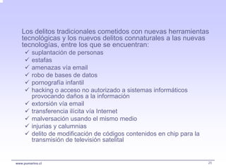 Los delitos tradicionales cometidos con nuevas herramientas
   tecnológicas y los nuevos delitos connaturales a las nuevas
   tecnologías, entre los que se encuentran:
         suplantación de personas
         estafas
         amenazas vía email
         robo de bases de datos
         pornografía infantil
         hacking o acceso no autorizado a sistemas informáticos
         provocando daños a la información
         extorsión vía email
         transferencia ilícita vía Internet
         malversación usando el mismo medio
         injurias y calumnias
         delito de modificación de códigos contenidos en chip para la
         transmisión de televisión satelital


www.pumarino.cl                                                         25
 