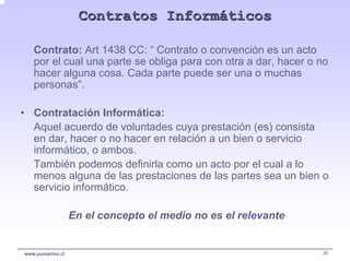 Contratos Informáticos

   Contrato: Art 1438 CC: “ Contrato o convención es un acto
   por el cual una parte se obliga para con otra a dar, hacer o no
   hacer alguna cosa. Cada parte puede ser una o muchas
   personas”.

• Contratación Informática:
  Aquel acuerdo de voluntades cuya prestación (es) consista
  en dar, hacer o no hacer en relación a un bien o servicio
  informático, o ambos.
  También podemos definirla como un acto por el cual a lo
  menos alguna de las prestaciones de las partes sea un bien o
  servicio informático.

                  En el concepto el medio no es el relevante


www.pumarino.cl                                                 30
 