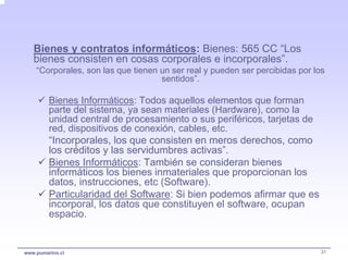 Bienes y contratos informáticos: Bienes: 565 CC “Los
   bienes consisten en cosas corporales e incorporales”.
    “Corporales, son las que tienen un ser real y pueden ser percibidas por los
                                    sentidos”.

         Bienes Informáticos: Todos aquellos elementos que forman
         parte del sistema, ya sean materiales (Hardware), como la
         unidad central de procesamiento o sus periféricos, tarjetas de
         red, dispositivos de conexión, cables, etc.
         “Incorporales, los que consisten en meros derechos, como
         los créditos y las servidumbres activas”.
         Bienes Informáticos: También se consideran bienes
         informáticos los bienes inmateriales que proporcionan los
         datos, instrucciones, etc (Software).
         Particularidad del Software: Si bien podemos afirmar que es
         incorporal, los datos que constituyen el software, ocupan
         espacio.


www.pumarino.cl                                                              31
 