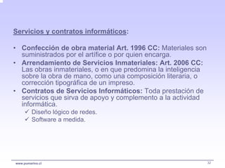 Servicios y contratos informáticos:

• Confección de obra material Art. 1996 CC: Materiales son
  suministrados por el artífice o por quien encarga.
• Arrendamiento de Servicios Inmateriales: Art. 2006 CC:
  Las obras inmateriales, o en que predomina la inteligencia
  sobre la obra de mano, como una composición literaria, o
  corrección tipográfica de un impreso.
• Contratos de Servicios Informáticos: Toda prestación de
  servicios que sirva de apoyo y complemento a la actividad
  informática.
         Diseño lógico de redes.
         Software a medida.




www.pumarino.cl                                                32
 