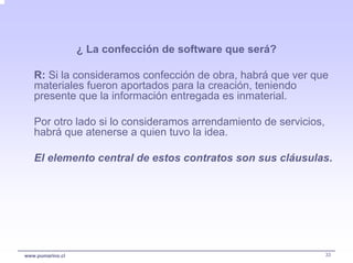 ¿ La confección de software que será?

   R: Si la consideramos confección de obra, habrá que ver que
   materiales fueron aportados para la creación, teniendo
   presente que la información entregada es inmaterial.

   Por otro lado si lo consideramos arrendamiento de servicios,
   habrá que atenerse a quien tuvo la idea.

   El elemento central de estos contratos son sus cláusulas.




www.pumarino.cl                                                   33
 