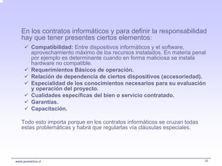 En los contratos informáticos y para definir la responsabilidad
   hay que tener presentes ciertos elementos:
         Compatibilidad: Entre dispositivos informáticos y el software,
         aprovechamiento máximo de los recursos instalados. En materia penal
         por ejemplo es determinante cuando en forma maliciosa se instala
         hardware no compatible.
         Requerimientos Básicos de operación.
         Relación de dependencia de ciertos dispositivos (accesoriedad).
         Especialidad de los conocimientos necesarios para su evaluación
         y operación del proyecto.
         Cualidades específicas del bien o servicio contratado.
         Garantías.
         Capacitación.

   Todo esto importa porque en los contratos informáticos se cruzan todas
   estas problemáticas y habrá que regularlas vía cláusulas especiales.




www.pumarino.cl                                                             38
 