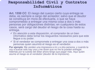 Responsabilidad Civil y Contratos
             Informáticos
   Art. 1550 CC: El riesgo del cuerpo cierto cuya entrega se
   deba, es siempre a cargo del acreedor; salvo que el deudor
   se constituya en mora de efectuarla, o que se haya
   comprometido a entregar una misma cosa a dos o más
   personas por obligaciones distintas; en cualquiera de estos
   casos, será cargo del deudor el riesgo de la cosa hasta su
   entrega.
         En atención a esta disposición, el comprador de un bien
         informático debe tomar los resguardos necesarios para que este
         llegue a su poder.
         Si el vendedor se compromete a entregar una cosa a dos o más
         personas quien asumirá el riesgo es el vendedor.
   Por ejemplo: Me venden una impresora a mi y a otra persona, y cuando la
   voy a buscar solo hay una y me dicen que no me la pueden entregar.
   Además por la subida del dólar ahora tengo que pagar más. Aquí quien
   asume el riesgo es el vendedor (deudor de la impresora).




www.pumarino.cl                                                          39
 