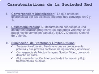 Características de la Sociedad Red

I.    Convergencia y Digitalización: Lo que antes se
      diferenciaba por los distintos soportes hoy converge en 0 y
      1.

II. Desmaterialización: Su desarrollo ha conducido a una
    desmaterialización progresiva (lo que antes veíamos en el
    papel hoy lo vemos en pantalla), ej:DCV Depósito Central
    de Valores.

III. Eliminación de Fronteras y Límites Difusos:
             Transnacionalización: Fenómeno que se produce en la
             práctica y que provoca conflictos de legislación y jurisdicción.
             Convergencia de Medios: Imagen, Sonido, Video, protección
             derecho de autor.
             Flujos de Información: Intercambio de información y flujo
             transfronterizo de datos.


 www.pumarino.cl                                                                4
 