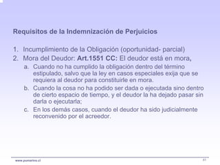 Requisitos de la Indemnización de Perjuicios

1. Incumplimiento de la Obligación (oportunidad- parcial)
2. Mora del Deudor: Art.1551 CC: El deudor está en mora,
     a. Cuando no ha cumplido la obligación dentro del término
        estipulado, salvo que la ley en casos especiales exija que se
        requiera al deudor para constituirle en mora.
     b. Cuando la cosa no ha podido ser dada o ejecutada sino dentro
        de cierto espacio de tiempo, y el deudor la ha dejado pasar sin
        darla o ejecutarla;
     c. En los demás casos, cuando el deudor ha sido judicialmente
        reconvenido por el acreedor.




www.pumarino.cl                                                       41
 