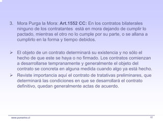 3. Mora Purga la Mora: Art.1552 CC: En los contratos bilaterales
   ninguno de los contratantes está en mora dejando de cumplir lo
   pactado, mientras el otro no lo cumple por su parte, o se allana a
   cumplirlo en la forma y tiempo debidos.

    El objeto de un contrato determinará su existencia y no sólo el
    hecho de que este se haya o no firmado. Los contratos comienzan
    a desarrollarse tempranamente y generalmente el objeto del
    contrato se concreta en alguna medida cuando algo ya está hecho.
    Reviste importancia aquí el contrato de tratativas preliminares, que
    determinará las condiciones en que se desarrollará el contrato
    definitivo, quedan generalmente actas de acuerdo.




www.pumarino.cl                                                         42
 