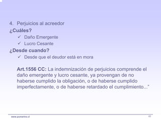 4. Perjuicios al acreedor
¿Cuáles?
          Daño Emergente
          Lucro Cesante
¿Desde cuando?
          Desde que el deudor está en mora

    Art.1556 CC: La indemnización de perjuicios comprende el
    daño emergente y lucro cesante, ya provengan de no
    haberse cumplido la obligación, o de haberse cumplido
    imperfectamente, o de haberse retardado el cumplimiento...”




www.pumarino.cl                                               43
 