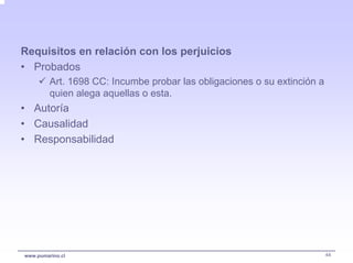 Requisitos en relación con los perjuicios
• Probados
         Art. 1698 CC: Incumbe probar las obligaciones o su extinción a
         quien alega aquellas o esta.
• Autoría
• Causalidad
• Responsabilidad




www.pumarino.cl                                                           44
 
