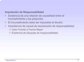Imputación de Responsabilidad
• Existencia de una relación de causalidad entre el
  incumplimiento y los perjuicios
• El Incumplimiento debe ser imputable al deudor.
• Inexistencia de causal de exoneración de responsabilidad
         Caso Fortuito o Fuerza Mayor
         Existencia de cláusulas de irresponsabilidad.




www.pumarino.cl                                              45
 