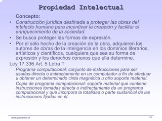 Propiedad Intelectual
  Concepto:
• Construcción jurídica destinada a proteger las obras del
  intelecto humano para incentivar la creación y facilitar el
  enriquecimiento de la sociedad.
• Se busca proteger las formas de expresión.
• Por el sólo hecho de la creación de la obra, adquieren los
  autores de obras de la inteligencia en los dominios literarios,
  artísticos y científicos, cualquiera que sea su forma de
  expresión y los derechos conexos que ella determine.
Ley 17.336 Art. 5 Letra T
   Programa computacional: conjunto de instrucciones para ser
   usadas directa o indirectamente en un computador a fin de efectuar
   u obtener un determinado cinta magnética u otro soporte material.
   Copia de programa computacional: soporte material que contiene
   instrucciones tomadas directa o indirectamente de un programa
   computacional y que incorpora la totalidad o parte sustancial de las
   instrucciones fijadas en él.



www.pumarino.cl                                                       49
 