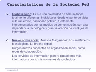 Características de la Sociedad Red

IV. Globalización: Existe una diversidad de comunidades
    totalmente diferentes, individuales desde el punto de vista
    cultural, étnico, nacional o político, fuertemente
    interconectados por los medios de comunicación, con alta
    dependencia tecnológica y gran valoración de los flujos de
    información.

V.     Nuevo orden social: Nuevos Marginados: Los analfabetos
       tecnológicos. La brecha digital.
       Surgen nuevos conceptos de organización social, como
       redes de colaboración.
       Los servicios de información genera ciudadanos más
       informados y por lo mismo menos desprotegidos.


www.pumarino.cl                                                   5
 