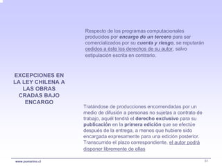 Respecto de los programas computacionales
                   producidos por encargo de un tercero para ser
                   comercializados por su cuenta y riesgo, se reputarán
                   cedidos a éste los derechos de su autor, salvo
                   estipulación escrita en contrario.



EXCEPCIONES EN
LA LEY CHILENA A
   LAS OBRAS
  CRADAS BAJO
    ENCARGO
                   Tratándose de producciones encomendadas por un
                   medio de difusión a personas no sujetas a contrato de
                   trabajo, aquél tendrá el derecho exclusivo para su
                   publicación en la primera edición que se efectúe
                   después de la entrega, a menos que hubiere sido
                   encargada expresamente para una edición posterior.
                   Transcurrido el plazo correspondiente, el autor podrá
                   disponer libremente de ellas

www.pumarino.cl                                                            51
 