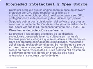 Propiedad intelectual y Open Source
• Cualquier producto que se origine sobre la base de software
  protegido por GPL debe respetar esta licencia y
  automáticamente dicho producto realizado pasa a ser GPL,
  protegiéndose así de patentes y de cualquier apropiación.
• Se puede cobrar por la distribución del software, por prestar
  servicios de implementación, desarrollo y/o administración, lo
  cual hacer ver que le SL no necesariamente es GRATUITO.
  Otros temas de protección se refieren a:
• Se protege a los autores originales de las distintas
  evoluciones que pueda tener su software en manos de
  terceras personas, obliga a que se establezca diferenciación
  clara del producto original sobre el modificado, respetando
  así el trabajo realizado por el autor. Su nombre no se pierde
  en caso que una empresa quiera adoptara dicho software y
  creara su propia versión de SL. Esta práctica NO existen en
  el software comercial, donde un producto sólo hace
  referencia a la empresa dueña de éste.


www.pumarino.cl                                                52
 