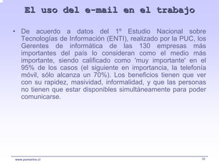 El uso del e-mail en el trabajo

• De acuerdo a datos del 1º Estudio Nacional sobre
  Tecnologías de Información (ENTI), realizado por la PUC, los
  Gerentes de informática de las 130 empresas más
  importantes del país lo consideran como el medio más
  importante, siendo calificado como 'muy importante' en el
  95% de los casos (el siguiente en importancia, la telefonía
  móvil, sólo alcanza un 70%). Los beneficios tienen que ver
  con su rapidez, masividad, informalidad, y que las personas
  no tienen que estar disponibles simultáneamente para poder
  comunicarse.




www.pumarino.cl                                             56
 