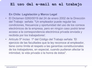 El uso del e-mail en el trabajo

  En Chile: Legislación y Marco Legal
• El Dictamen 0260/0019 del 24 de enero 2002 de la Dirección
  del Trabajo señala: "Un empleador puede regular las
  condiciones, frecuencia y oportunidad del uso de los correos
  electrónicos de la empresa, pero en ningún caso podrá tener
  acceso a la correspondencia electrónica privada enviada y
  recibida por los trabajadores'.
• Artículo 5º inciso 1º del Código del Trabajo señala: 'El
  ejercicio de las facultades que la ley reconoce al empleador,
  tiene como límite el respeto a las garantías constitucionales
  de los trabajadores, en especial, cuando pudieran afectar la
  intimidad, la vida privada o la honra de éstos".



www.pumarino.cl                                               57
 