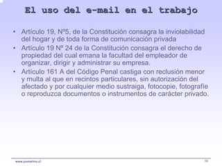 El uso del e-mail en el trabajo

• Artículo 19, Nº5, de la Constitución consagra la inviolabilidad
  del hogar y de toda forma de comunicación privada
• Artículo 19 Nº 24 de la Constitución consagra el derecho de
  propiedad del cual emana la facultad del empleador de
  organizar, dirigir y administrar su empresa.
• Artículo 161 A del Código Penal castiga con reclusión menor
  y multa al que en recintos particulares, sin autorización del
  afectado y por cualquier medio sustraiga, fotocopie, fotografíe
  o reproduzca documentos o instrumentos de carácter privado.




www.pumarino.cl                                                58
 