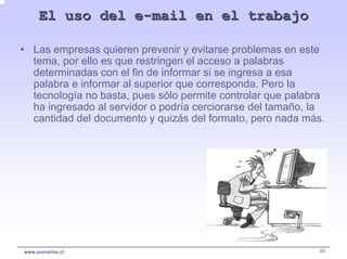 El uso del e-mail en el trabajo

• Las empresas quieren prevenir y evitarse problemas en este
  tema, por ello es que restringen el acceso a palabras
  determinadas con el fin de informar si se ingresa a esa
  palabra e informar al superior que corresponda. Pero la
  tecnología no basta, pues sólo permite controlar que palabra
  ha ingresado al servidor o podría cerciorarse del tamaño, la
  cantidad del documento y quizás del formato, pero nada más.




www.pumarino.cl                                              60
 