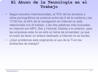 El Abuso de la Tecnología en el
                 Trabajo
• Según estudios internacionales, el 70% de los accesos a
  sitios pornográficos se produce entre las 9 de la mañana y las
  17:00 hrs; el 40% de la navegación en Internet no está
  relacionada con el trabajo; y las tres palabras más buscadas
  en internet son MP3, Sex y Hotmail. Debido a lo anterior, para
  las empresas este no es sólo un tema de privacidad, ya que
  el costo de tener un enlace dedicado a internet no es barato.
• ¿Qué problemas está originando el uso de la TI en los
  ambientes de trabajo?




www.pumarino.cl                                               61
 
