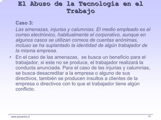 El Abuso de la Tecnología en el
                 Trabajo
  Caso 3:
  Las amenazas, injurias y calumnias. El medio empleado es el
  correo electrónico, habitualmente el corporativo, aunque en
  algunos casos se utilizan correos de cuentas anónimas,
  incluso se ha suplantado la identidad de algún trabajador de
  la misma empresa.
• En el caso de las amenazas, se busca un beneficio para el
  trabajador, si este no se produce, el trabajador realizará la
  conducta anunciada. Para el caso de las injurias y calumnias,
  se busca desacreditar a la empresa o alguno de sus
  directivos, también se producen insultos a clientes de la
  empresa o directivos con lo que el trabajador tiene algún
  conflicto.




www.pumarino.cl                                               65
 