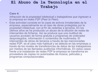 El Abuso de la Tecnología en el
                     Trabajo
       Caso 4:
       Infracción de la propiedad intelectual o trabajadores que ingresan a
       la empresa en redes P2P (Peer to Peer).
•      Esta actividad consiste en la copia de activos inmateriales de la
       empresa, especialmente en el caso de obras protegidas por la
       propiedad intelectual, con el fin de cederlas a terceros. En los
       últimos años se ha producido un abuso de la difusión de redes de
       intercambio de ficheros. Así se produce que una multitud de
       usuarios acceden de forma gratuita a programas de ordenador
       desprotegidos, información o contenidos de multimedia. El
       intercambio de obras de terceros a través de las mencionadas
       redes P2P, es el caso más habitual y se detecta en las empresas a
       través de los niveles de transferencias de datos de los trabajadores
       por medios de las llamadas auditorias informáticas. En estos casos
       frente a la instalación de redes P2P la empresa se transforma en
       proveedora de copias no autorizadas de música, películas y
       programas computacionales.




    www.pumarino.cl                                                       66
 