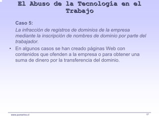 El Abuso de la Tecnología en el
                 Trabajo
  Caso 5:
  La infracción de registros de dominios de la empresa
  mediante la inscripción de nombres de dominio por parte del
  trabajador.
• En algunos casos se han creado páginas Web con
  contenidos que ofenden a la empresa o para obtener una
  suma de dinero por la transferencia del dominio.




www.pumarino.cl                                                 67
 