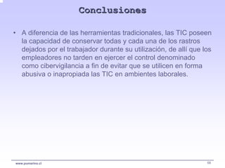 Conclusiones

• A diferencia de las herramientas tradicionales, las TIC poseen
  la capacidad de conservar todas y cada una de los rastros
  dejados por el trabajador durante su utilización, de allí que los
  empleadores no tarden en ejercer el control denominado
  como cibervigilancia a fin de evitar que se utilicen en forma
  abusiva o inapropiada las TIC en ambientes laborales.




www.pumarino.cl                                                  68
 