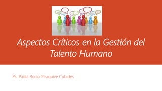 Aspectos Críticos en la Gestión del 
Talento Humano 
Ps. Paola Rocío Piraquive Cubides 
 