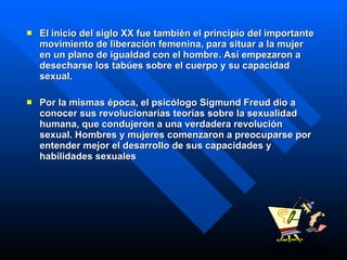 El inicio del siglo XX fue también el principio del importante movimiento de liberación femenina, para situar a la mujer en un plano de igualdad con el hombre. Así empezaron a desecharse los tabúes sobre el cuerpo y su capacidad sexual.  Por la mismas época, el psicólogo Sigmund Freud dio a conocer sus revolucionarias teorías sobre la sexualidad humana, que condujeron a una verdadera revolución sexual. Hombres y mujeres comenzaron a preocuparse por entender mejor el desarrollo de sus capacidades y habilidades sexuales   