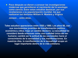 Poco después se dieron a conocer las investigaciones modernas que permitieron el nacimiento del la sexología como ciencia. Entre estos estudios destacan, por sus revelaciones y su popularización mundial, los que realizaron los doctores William H. Masters y Virginia  Jonson   ,  entre otros  . Tales estudios aparecieron entre 1920 y 1980. Los años 60, con sus movimientos juveniles de transformación política, económica y ética, trajo un cambio decisivo. La sexualidad se consideró desde entonces como una cualidad única del ser humano; cambió así la actitud de las sociedades hacia el conocimiento de la sexualidad y sus manifestaciones. En nuestros días, la manifestación de la sexualidad ocupa un lugar importante dentro de la vida cotidiana. 